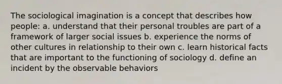 The sociological imagination is a concept that describes how people: a. understand that their personal troubles are part of a framework of larger social issues b. experience the norms of other cultures in relationship to their own c. learn historical facts that are important to the functioning of sociology d. define an incident by the observable behaviors