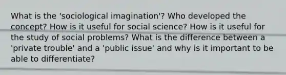 What is the 'sociological imagination'? Who developed the concept? How is it useful for social science? How is it useful for the study of social problems? What is the difference between a 'private trouble' and a 'public issue' and why is it important to be able to differentiate?