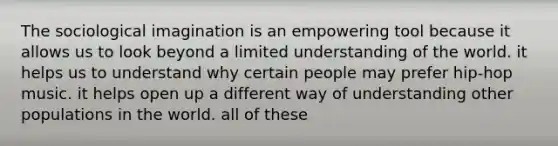 The sociological imagination is an empowering tool because it allows us to look beyond a limited understanding of the world. it helps us to understand why certain people may prefer hip-hop music. it helps open up a different way of understanding other populations in the world. all of these