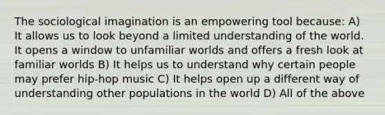 The sociological imagination is an empowering tool because: A) It allows us to look beyond a limited understanding of the world. It opens a window to unfamiliar worlds and offers a fresh look at familiar worlds B) It helps us to understand why certain people may prefer hip-hop music C) It helps open up a different way of understanding other populations in the world D) All of the above