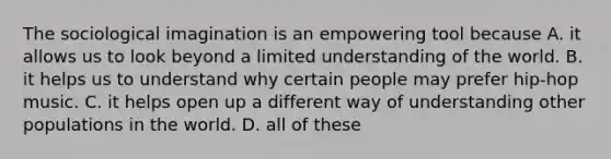 The sociological imagination is an empowering tool because A. it allows us to look beyond a limited understanding of the world. B. it helps us to understand why certain people may prefer hip-hop music. C. it helps open up a different way of understanding other populations in the world. D. all of these