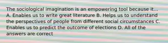 The sociological imagination is an empowering tool because it... A. Enables us to write great literature B. Helps us to understand the perspectives of people from different social circumstances C. Enables us to predict the outcome of elections D. All of the answers are correct