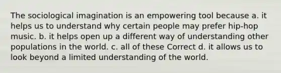 The sociological imagination is an empowering tool because a. it helps us to understand why certain people may prefer hip-hop music. b. it helps open up a different way of understanding other populations in the world. c. all of these Correct d. it allows us to look beyond a limited understanding of the world.