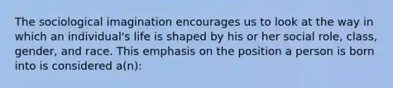 The sociological imagination encourages us to look at the way in which an individual's life is shaped by his or her social role, class, gender, and race. This emphasis on the position a person is born into is considered a(n):