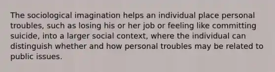 The <a href='https://www.questionai.com/knowledge/kluALyMFM5-sociological-imagination' class='anchor-knowledge'>sociological imagination</a> helps an individual place personal troubles, such as losing his or her job or feeling like committing suicide, into a larger social context, where the individual can distinguish whether and how personal troubles may be related to public issues.