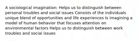 A sociological imagination: Helps us to distinguish between personal troubles and social issues Consists of the individuals unique blend of opportunities and life experiences Is imagining a model of human behavior that focuses attention on environmental factors Helps us to distinguish between work troubles and social issues