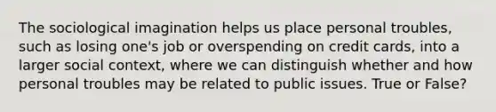 The sociological imagination helps us place personal troubles, such as losing one's job or overspending on credit cards, into a larger social context, where we can distinguish whether and how personal troubles may be related to public issues. True or False?