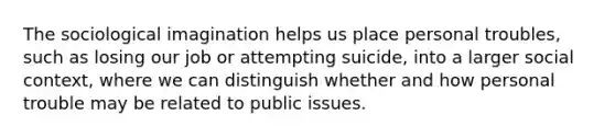 The sociological imagination helps us place personal troubles, such as losing our job or attempting suicide, into a larger social context, where we can distinguish whether and how personal trouble may be related to public issues.