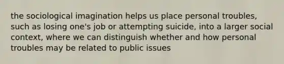 the sociological imagination helps us place personal troubles, such as losing one's job or attempting suicide, into a larger social context, where we can distinguish whether and how personal troubles may be related to public issues