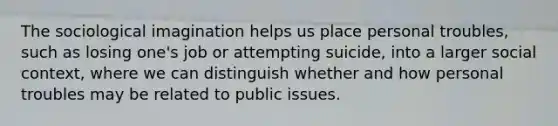 The sociological imagination helps us place personal troubles, such as losing one's job or attempting suicide, into a larger social context, where we can distinguish whether and how personal troubles may be related to public issues.