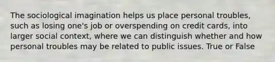 The sociological imagination helps us place personal troubles, such as losing one's job or overspending on credit cards, into larger social context, where we can distinguish whether and how personal troubles may be related to public issues. True or False