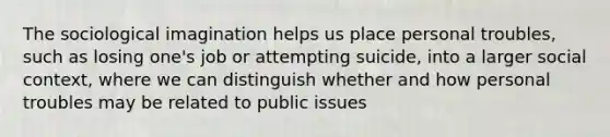 The sociological imagination helps us place personal troubles, such as losing one's job or attempting suicide, into a larger social context, where we can distinguish whether and how personal troubles may be related to public issues