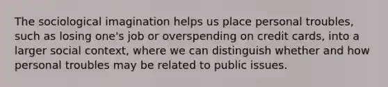 The sociological imagination helps us place personal troubles, such as losing one's job or overspending on credit cards, into a larger social context, where we can distinguish whether and how personal troubles may be related to public issues.