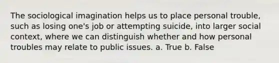 The sociological imagination helps us to place personal trouble, such as losing one's job or attempting suicide, into larger social context, where we can distinguish whether and how personal troubles may relate to public issues. a. True b. False