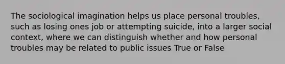 The sociological imagination helps us place personal troubles, such as losing ones job or attempting suicide, into a larger social context, where we can distinguish whether and how personal troubles may be related to public issues True or False