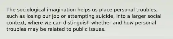 The sociological imagination helps us place personal troubles, such as losing our job or attempting suicide, into a larger social context, where we can distinguish whether and how personal troubles may be related to public issues.