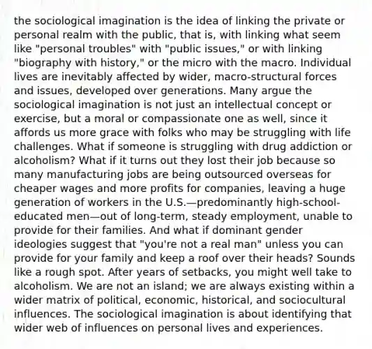 the sociological imagination is the idea of linking the private or personal realm with the public, that is, with linking what seem like "personal troubles" with "public issues," or with linking "biography with history," or the micro with the macro. Individual lives are inevitably affected by wider, macro-structural forces and issues, developed over generations. Many argue the sociological imagination is not just an intellectual concept or exercise, but a moral or compassionate one as well, since it affords us more grace with folks who may be struggling with life challenges. What if someone is struggling with drug addiction or alcoholism? What if it turns out they lost their job because so many manufacturing jobs are being outsourced overseas for cheaper wages and more profits for companies, leaving a huge generation of workers in the U.S.—predominantly high-school-educated men—out of long-term, steady employment, unable to provide for their families. And what if dominant gender ideologies suggest that "you're not a real man" unless you can provide for your family and keep a roof over their heads? Sounds like a rough spot. After years of setbacks, you might well take to alcoholism. We are not an island; we are always existing within a wider matrix of political, economic, historical, and sociocultural influences. The sociological imagination is about identifying that wider web of influences on personal lives and experiences.