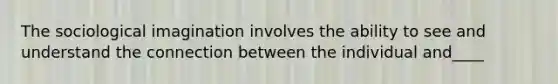 The sociological imagination involves the ability to see and understand the connection between the individual and____