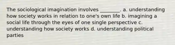 The sociological imagination involves ________. a. understanding how society works in relation to one's own life b. imagining a social life through the eyes of one single perspective c. understanding how society works d. understanding political parties