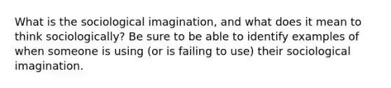 What is the sociological imagination, and what does it mean to think sociologically? Be sure to be able to identify examples of when someone is using (or is failing to use) their sociological imagination.