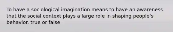 To have a sociological imagination means to have an awareness that the social context plays a large role in shaping people's behavior. true or false