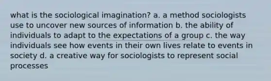 what is the sociological imagination? a. a method sociologists use to uncover new sources of information b. the ability of individuals to adapt to the expectations of a group c. the way individuals see how events in their own lives relate to events in society d. a creative way for sociologists to represent social processes