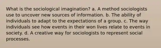 What is the sociological imagination? a. A method sociologists use to uncover new sources of information. b. The ability of individuals to adapt to the expectations of a group. c. The way individuals see how events in their won lives relate to events in society. d. A creative way for sociologists to represent social processes.