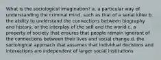 What is the sociological imagination? a. a particular way of understanding the criminal mind, such as that of a serial killer b. the ability to understand the connections between biography and history, or the interplay of the self and the world c. a property of society that ensures that people remain ignorant of the connections between their lives and social change d. the sociological approach that assumes that individual decisions and interactions are independent of larger social institutions