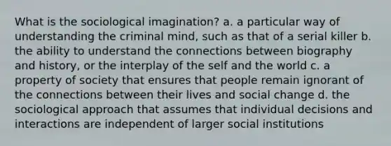 What is the sociological imagination? a. a particular way of understanding the criminal mind, such as that of a serial killer b. the ability to understand the connections between biography and history, or the interplay of the self and the world c. a property of society that ensures that people remain ignorant of the connections between their lives and social change d. the sociological approach that assumes that individual decisions and interactions are independent of larger social institutions