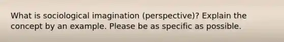 What is sociological imagination (perspective)? Explain the concept by an example. Please be as specific as possible.