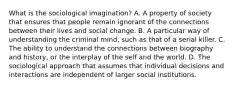 What is the sociological imagination? A. A property of society that ensures that people remain ignorant of the connections between their lives and social change. B. A particular way of understanding the criminal mind, such as that of a serial killer. C. The ability to understand the connections between biography and history, or the interplay of the self and the world. D. The sociological approach that assumes that individual decisions and interactions are independent of larger social institutions.