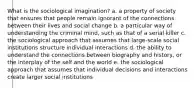 What is the sociological imagination? a. a property of society that ensures that people remain ignorant of the connections between their lives and social change b. a particular way of understanding the criminal mind, such as that of a serial killer c. the sociological approach that assumes that large-scale social institutions structure individual interactions d. the ability to understand the connections between biography and history, or the interplay of the self and the world e. the sociological approach that assumes that individual decisions and interactions create larger social institutions