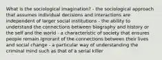 What is the sociological imagination? - the sociological approach that assumes individual decisions and interactions are independent of larger social institutions - the ability to understand the connections between biography and history or the self and the world - a characteristic of society that ensures people remain ignorant of the connections between their lives and social change - a particular way of understanding the criminal mind such as that of a serial killer