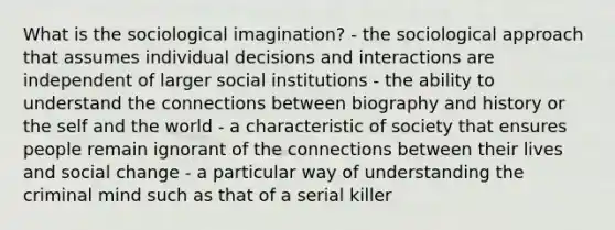 What is the sociological imagination? - the sociological approach that assumes individual decisions and interactions are independent of larger social institutions - the ability to understand the connections between biography and history or the self and the world - a characteristic of society that ensures people remain ignorant of the connections between their lives and social change - a particular way of understanding the criminal mind such as that of a serial killer