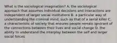 What is the sociological imagination? A. the sociological approach that assumes individual decisions and interactions are independent of larger social institutions B. a particular way of understanding the criminal mind, such as that of a serial killer C. a characteristic of society that ensures people remain ignorant of the connections between their lives and social change D. the ability to understand the interplay between the self and larger social forces