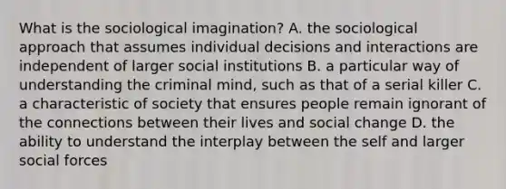 What is the sociological imagination? A. the sociological approach that assumes individual decisions and interactions are independent of larger social institutions B. a particular way of understanding the criminal mind, such as that of a serial killer C. a characteristic of society that ensures people remain ignorant of the connections between their lives and social change D. the ability to understand the interplay between the self and larger social forces