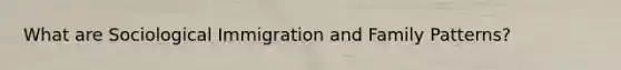 What are Sociological Immigration and Family Patterns?