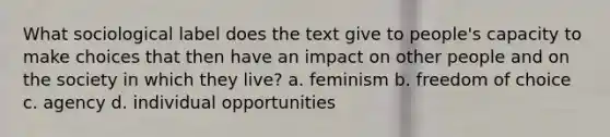 What sociological label does the text give to people's capacity to make choices that then have an impact on other people and on the society in which they live? a. feminism b. freedom of choice c. agency d. individual opportunities