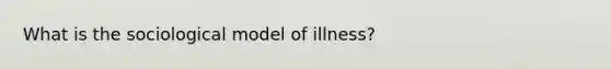 What is the sociological model of illness?