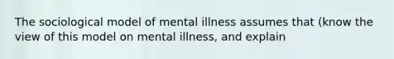 The sociological model of mental illness assumes that (know the view of this model on mental illness, and explain