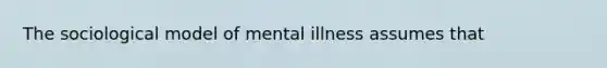 The sociological model of mental illness assumes that