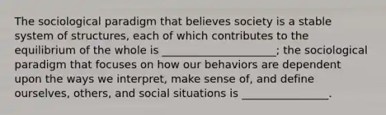 The sociological paradigm that believes society is a stable system of structures, each of which contributes to the equilibrium of the whole is _____________________; the sociological paradigm that focuses on how our behaviors are dependent upon the ways we interpret, make sense of, and define ourselves, others, and social situations is ________________.