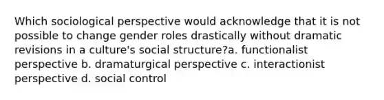 Which sociological perspective would acknowledge that it is not possible to change gender roles drastically without dramatic revisions in a culture's social structure?a. functionalist perspective b. dramaturgical perspective c. interactionist perspective d. social control