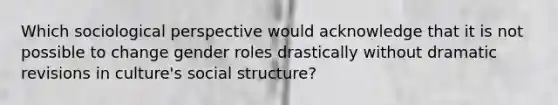 Which sociological perspective would acknowledge that it is not possible to change gender roles drastically without dramatic revisions in culture's social structure?