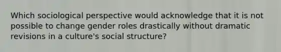 Which sociological perspective would acknowledge that it is not possible to change <a href='https://www.questionai.com/knowledge/kFBKZBlIHQ-gender-roles' class='anchor-knowledge'>gender roles</a> drastically without dramatic revisions in a culture's social structure?