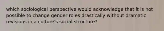 which sociological perspective would acknowledge that it is not possible to change gender roles drastically without dramatic revisions in a culture's social structure?