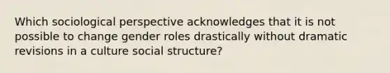 Which sociological perspective acknowledges that it is not possible to change gender roles drastically without dramatic revisions in a culture social structure?