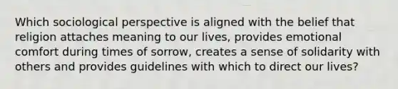 Which sociological perspective is aligned with the belief that religion attaches meaning to our lives, provides emotional comfort during times of sorrow, creates a sense of solidarity with others and provides guidelines with which to direct our lives?