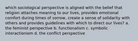 which sociological perspective is aligned with the belief that religion attaches meaning to our lives, provides emotional comfort during times of sorrow, create a sense of solidarity with others and provides guidelines with which to direct our lives? a. the feminist perspective b. functionalism c. symbolic interactionism d. the conflict perspective