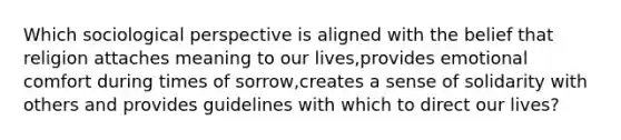 Which sociological perspective is aligned with the belief that religion attaches meaning to our lives,provides emotional comfort during times of sorrow,creates a sense of solidarity with others and provides guidelines with which to direct our lives?